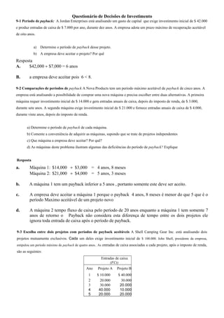 Questionário de Decisões de Investimento
9-1 Período de payback: A Jordan Enterprises está analisando um gasto de capital que exige investimento inicial de $ 42.000
e produz entradas de caixa de $ 7.000 por ano, durante dez anos. A empresa adota um prazo máximo de recuperação aceitável
de oito anos.
a) Determine o período de payback desse projeto.
b) A empresa deve aceitar o projeto? Por quê
Resposta
A. $42,000 ÷ $7,000 = 6 anos
B. a empresa deve aceitar pois 6 < 8.
9-2 Comparações de períodos de payback A Nova Products tem um período máximo aceitável de payback de cinco anos. A
empresa está analisando a possibilidade de comprar uma nova máquina e precisa escolher entre duas alternativas. A primeira
máquina requer investimento inicial de $ 14.000 e gera entradas anuais de caixa, depois do imposto de renda, de $ 3.000,
durante sete anos. A segunda máquina exige investimento inicial de $ 21.000 e fornece entradas anuais de caixa de $ 4.000,
durante vinte anos, depois do imposto de renda.
a) Determine o período de payback de cada máquina.
b) Comente a conveniência de adquirir as máquinas, supondo que se trate de projetos independentes
c) Que máquina a empresa deve aceitar? Por quê?
d) As máquinas deste problema ilustram algumas das deficiências do período de payback? Explique
Resposta
a. Máquina 1: $14,000 ÷ $3,000 = 4 anos, 8 meses
Máquina 2: $21,000 ÷ $4,000 = 5 anos, 3 meses
b. A máquina 1 tem um payback inferior a 5 anos , portanto somente este deve ser aceito.
c. A empresa deve aceitar a máquina 1 porque o payback 4 anos, 8 meses é menor do que 5 que é o
período Maximo aceitável de um projeto novo
d. A máquina 2 tempo fluxo de caixa pelo período de 20 anos enquanto a máquina 1 tem somente 7
anos de retorno o Payback não considera esta diferença de tempo entre os dois projetos ele
ignora toda entrada de caixa após o período de payback.
9-3 Escolha entre dois projetos com períodos de payback aceitáveis A Shell Camping Gear Inc. está analisando dois
projetos mutuamente exclusivos. Cada um deles exige investimento inicial de $ 100.000. John Shell, presidente da empresa,
estipulou um período máximo de payback de quatro anos.. As entradas de caixa associadas a cada projeto, após o imposto de renda,
são as seguintes:
Entradas de caixa
(FCt)
Ano Projeto A Projeto B
1 $ 10.000 $ 40.000
2 20.000 30.000
3 30.000 20.000
4 40.000 10.000
5 20.000 20.000
 