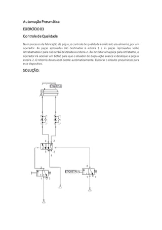 Automação Pneumática
EXERCÍCIO03
ControledeQualidade
Numprocesso de fabricação de peças, o controle de qualidade é realizado visualmente, por um
operador. As peças aprovadas são destinadas à esteira 1 e as peças reprovadas serão
retrabalhadase para isso serão destinadasà esteira 2. Ao detectar uma peça para retrabalho, o
operador irá acionar um botão para que o atuador de dupla ação avance e desloque a peça à
esteira 2. O retorno do atuador ocorre automaticamente. Elaborar o circuito pneumático para
este dispositivo.
SOLUÇÃO:
 