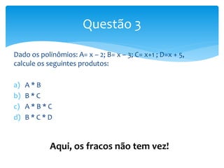 Dado os polinômios: A= x – 2; B= x – 3; C= x+1 ; D=x + 5,
calcule os seguintes produtos:
a) A * B
b) B * C
c) A * B * C
d) B * C * D
Questão 3
Aqui, os fracos não tem vez!
 