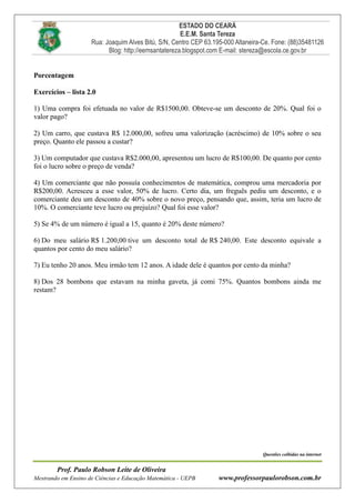 ESTADO DO CEARÁ
E.E.M. Santa Tereza
Rua: Joaquim Alves Bitú, S/N, Centro CEP 63.195-000 Altaneira-Ce. Fone: (88)35481126
Blog: http://eemsantatereza.blogspot.com E-mail: stereza@escola.ce.gov.br
Prof. Paulo Robson Leite de Oliveira
Mestrando em Ensino de Ciências e Educação Matemática - UEPB www.professorpaulorobson.com.br
Porcentagem
Exercícios – lista 2.0
1) Uma compra foi efetuada no valor de R$1500,00. Obteve-se um desconto de 20%. Qual foi o
valor pago?
2) Um carro, que custava R$ 12.000,00, sofreu uma valorização (acréscimo) de 10% sobre o seu
preço. Quanto ele passou a custar?
3) Um computador que custava R$2.000,00, apresentou um lucro de R$100,00. De quanto por cento
foi o lucro sobre o preço de venda?
4) Um comerciante que não possuía conhecimentos de matemática, comprou uma mercadoria por
R$200,00. Acresceu a esse valor, 50% de lucro. Certo dia, um freguês pediu um desconto, e o
comerciante deu um desconto de 40% sobre o novo preço, pensando que, assim, teria um lucro de
10%. O comerciante teve lucro ou prejuízo? Qual foi esse valor?
5) Se 4% de um número é igual a 15, quanto é 20% deste número?
6) Do meu salário R$ 1.200,00 tive um desconto total de R$ 240,00. Este desconto equivale a
quantos por cento do meu salário?
7) Eu tenho 20 anos. Meu irmão tem 12 anos. A idade dele é quantos por cento da minha?
8) Dos 28 bombons que estavam na minha gaveta, já comi 75%. Quantos bombons ainda me
restam?
Questões colhidas na internet
 