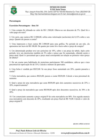 ESTADO DO CEARÁ
E.E.M. Santa Tereza
Rua: Joaquim Alves Bitú, S/N, Centro CEP 63.195-000 Altaneira-Ce. Fone: (88)35481126
Blog: http://eemsantatereza.blogspot.com E-mail: stereza@escola.ce.gov.br
Prof. Paulo Robson Leite de Oliveira
Mestrando em Ensino de Ciências e Educação Matemática - UEPB www.professorpaulorobson.com.br
Porcentagem
Exercícios Porcentagem – lista 3.0
1. Uma compra foi efetuada no valor de R$ 1.500,00. Obteve-se um desconto de 5%. Qual foi o
valor pago em reais?
2. Um carro, que custava R$ 12.000,00, sofreu uma valorização (acréscimo) de 0,12% sobre o seu
preço. Quanto ele passou a custar?
3. Uma impressora a laser custou R$ 2.000,00 para uma gráfica. No período de um mês, ela
apresentou um lucro de R$ 100,00. De quanto por cento foi o lucro sobre o preço de compra?
4. Um determinado produto teve um acréscimo de 10%, sobre o seu preço de tabela. Após certo
período, teve um decréscimo também de 5% sobre o preço que foi aumentado, obtendo assim o
preço atual. Qual é o percentual que o preço atual corresponde em relação ao primeiro valor (preço
de tabela)?
5. De um exame para habilitação de motoristas participaram 380 candidatos; sabe-se que a taxa
percentual de reprovação foi de 15%. Calcule o número de aprovados.
6. Uma bolsa é vendida por R$32,00. Se seu preço fosse aumentado em 20%, quanto passaria a
custar?
7. Certa mercadoria, que custava R$24,00, passou a custar R$30,00. Calcule a taxa percentual do
aumento.
8. Qual o preço de uma mercadoria que custa R$50,00 após dois aumentos sucessivos de 25% e
20%, respectivamente?
9. Qual o preço da mercadoria que custa R$100,00 após dois descontos sucessivos, de 30% e de
20%.
10. Um comerciante aumenta o preço original P de certa mercadoria em 80%. Em seguida anuncia
essa mercadoria com desconto de 20%, resultando um preço final de R$ 72,00. Calcule o valor do
preço original P.
Questões colhidas na internet
 