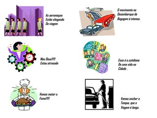 As aeromoças  Estão chegando Da viagem O movimento no  Desembarque de  Bagagem é intenso . Meu Deus!!!!! Estou atrasada Esse é o cotidiano De uma vida na  Cidade . Vamos matar a Fome!!!!! Vamos encher o  Tanque, que a  Viagem é longa . 