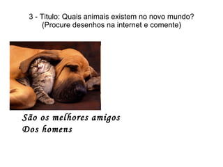 3 - Titulo: Quais animais existem no novo mundo? (Procure desenhos na internet e comente) São os melhores amigos Dos homens 