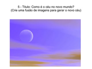 5 - Titulo: Como é o céu no novo mundo? (Crie uma fusão de imagens para gerar o novo céu) 