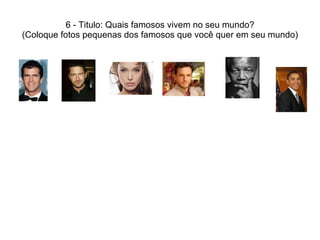 6 - Titulo: Quais famosos vivem no seu mundo? (Coloque fotos pequenas dos famosos que você quer em seu mundo) 