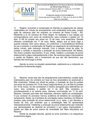 FACULDADE DE DIREITO DA FUNDAÇÃO ESCOLA SUPERIOR DO MINISTÉRIO PÚBLICO 
Credenciada pela Portaria MEC n.° 3.640, de 17/10/2005 – DOU de 20/10/2005. 
CURSO DE GRADUAÇÃO EM DIREITO 
Autorizado pela Portaria MEC n.° 846, de 4 de abril de 2006 – DOU de 5/04/2006. 
1) Rogério, buscando a condenação de Daniela ao pagamento de valores inadimplidos em virtude de arrendamento rural entabulado entre eles, propôs ação de cobrança pelo rito ordinário na comarca de Passo Fundo - RS. Residindo a ré na comarca de Porto Alegre, foi realizada a sua citação por correspondência com aviso de recebimento, para contestar o pedido em 15 dias. O AR foi juntado aos autos em 15 de maio, uma sexta-feira. Daniela ofereceu contestação em 1º de maio. Nesta, alegou que já havia pago a quantia cobrada, bem como atacou, em preliminar, a incompetência territorial do juiz e postulou a condenação de Rogério ao pagamento de indenização por danos morais, pela cobrança indevida. Com a petição inicial da ação, foi juntado o contrato e requerida a produção de prova testemunhal. Na defesa, não foram juntados documentos. O juiz, então, indeferiu a produção da prova testemunhal e julgou antecipadamente a lide. Na sentença julgou improcedente o pedido de Rogério, sob o fundamento de que ele não demonstrou que Daniela não havia pago a dívida. 
Aponte os erros na situação apresentada, explicando-os e indicando os respectivos fundamentos legais. 
2) Ribamar, tendo sido alvo de atropelamento automobilístico, propôs ação indenizatória pelo rito ordinário em face de Ana (proprietária do automóvel) e Rita (motorista). Citadas por oficial de justiça, o mandado de Ana foi juntado aos autos do processo em 15 de março (segunda-feira); já o de Rita foi juntado em 19 de março. As rés contrataram o mesmo advogado para defendê-las em Juízo. Ana contestou o pedido em 4 de abril. Rita contestou e, simultaneamente e na mesma peça, ofereceu reconvenção em 17 de abril. Ribamar, intimado para falar das respostas, ofereceu réplica às contestações. O juiz condutor do processo marcou audiência de tentativa de conciliação e saneamento. Nesta, (a) a tentativa de conciliação restou inexitosa; (b) Ribamar postulou pela produção de prova testemunhal; (c) e, após, o juiz decretou a revelia de Ana, por entender que a contestação dela foi apresentada intempestivamente. Indeferida a produção da prova testemunhal (por entender que desnecessária ao deslinde do processo) o juiz julgou improcedente o pedido por falta de prova acerca da veracidade dos fatos articulados por Ribamar. 
Diante da situação descrita, aponte os erros ocorridos e os respectivos fundamentos legais. 
