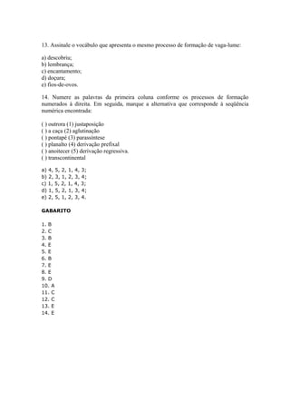 13. Assinale o vocábulo que apresenta o mesmo processo de formação de vaga-lume:

a) descobriu;
b) lembrança;
c) encantamento;
d) doçura;
e) fios-de-ovos.

14. Numere as palavras da primeira coluna conforme os processos de formação
numerados à direita. Em seguida, marque a alternativa que corresponde à seqüência
numérica encontrada:

( ) outrora (1) justaposição
( ) a caça (2) aglutinação
( ) pontapé (3) parassíntese
( ) planalto (4) derivação prefixal
( ) anoitecer (5) derivação regressiva.
( ) transcontinental

a) 4, 5, 2, 1, 4, 3;
b) 2, 3, 1, 2, 3, 4;
c) 1, 5, 2, 1, 4, 3;
d) 1, 5, 2, 1, 3, 4;
e) 2, 5, 1, 2, 3, 4.

GABARITO

1. B
2. C
3. B
4. E
5. E
6. B
7. E
8. E
9. D
10. A
11. C
12. C
13. E
14. E
 