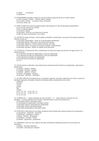b) sufixal    e) imprópria
   c) regressiva

12. (CESGRANRIO) Assinale a opção em que nem todas as palavras são de um mesmo radical:
    a) noite, anoitecer, noitada d) festa, festeiro, festejar
    b) luz, luzeiro, alumiar e) riqueza, ricaço, enriquecer
    c) incrível, crente, crer

13. (SANTA CASA) Em qual dos exemplos abaixo está presente um caso de derivação parassintética?
    a) Lá vem ele, vitorioso do combate.
    b) Ora, vá plantar batatas!
    c) Começou o ataque.
    d) Assustado, continuou a se distanciar do animal.
    e) Não vou mais me entristecer, vou é cantar.

14. (UF-MG) Em todas as frases, o termo grifado exemplifica corretamente o processo de formação de palavras
indicado, exceto em:
    a) derivação parassintética - Onde se viu perversidade semelhante?
    b) derivação prefixal - Não senhor, não procedi nem percorri.
    c) derivação regressiva - Preciso falar-lhe amanhã, sem falta.
    d) derivação sufixal - As moças me achavam maçador, evidentemente.
    e) derivação imprópria - Minava um apetite surdo pelo jantar.

15. (UF-MG) Em "O girassol da vida e o passatempo do tempo que passa não brincam nos lagos da lua", há,
respectivamente:
    a) um elemento formado por aglutinação e outro por justaposição
    b) um elemento formado por justaposição e outro por aglutinação
    c) dois elementos formados por justaposição
    d) dois elementos formados por aglutinação
    e) n.d.a


16. (UF-SC) Aponte a alternativa cujas palavras são respectivamente formadas por justaposição, aglutinação e
parassíntese:
    a) varapau - girassol - enfaixar
    b) pontapé - anoitecer - ajoelhar
    c) maldizer - petróleo - embora
    d) vaivém - pontiagudo - enfurece
    e) penugem - plenilúdio - despedaça

17. (UF SÃO CARLOS) Considerando-se os vocábulos seguintes, assinalar a alternativa que indica os pares de
derivação regressiva, derivação imprópria e derivação sufixal, precisamente nesta ordem:
    embarque
    histórico
    cruzes!
    porquê
    fala
    sombrio
    a) 2-5, 1-4, 3-6 d) 2-3, 5-6, 1-4
    b) 1-4, 2-5, 3-6 e) 3-6, 2-5, 1-4
    c) 1-5, 3-4, 2-6

18. (VUNESP) Em "... gordos irlandeses de rosto vermelho..." e "... deixa entrever o princípio de uma
tatuagem.", os termos grifados são formados, respectivamente, a partir de processos de:
    a) derivação prefixal e derivação sufixal
    b) composição por aglutinação e derivação prefixal
    c) derivação sufixal e composição por justaposição
    d) derivação sufixal e derivação prefixal
    e) derivação parassintética e derivação sufixal

19. (FURG-RS) A alternativa em que todas as palavras são formadas pelo mesmo processo de composição é:
    a) passatempo - destemido - subnutrido
    b) pernilongo - pontiagudo - embora
    c) leiteiro - histórico - desgraçado
    d) cabisbaixo - pernalta - vaivém
    e) planalto - aguardente - passatempo

20. (UNISINOS) O item em que a palavra não está corretamente classificada quanto ao seu processo de
formação é:
    a) ataque - derivação regressiva
    b) fornalha - derivação por sufixação
 