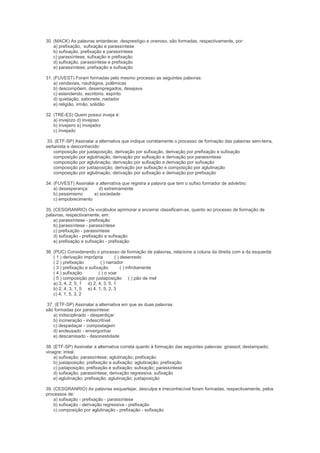 30. (MACK) As palavras entardecer, desprestígio e oneroso, são formadas, respectivamente, por:
    a) prefixação, sufixação e parassíntese
    b) sufixação, prefixação e parassíntese
    c) parassíntese, sufixação e prefixação
    d) sufixação, parassíntese e prefixação
    e) parassíntese, prefixação e sufixação

31. (FUVEST) Foram formadas pelo mesmo processo as seguintes palavras:
    a) vendavais, naufrágios, polêmicas
    b) descompõem, desempregados, desejava
    c) estendendo, escritório, espírito
    d) quietação, sabonete, nadador
    e) religião, irmão, solidão

32. (TRE-ES) Quem possui inveja é:
    a) invejozo d) invejoso
    b) invejeiro e) invejador
    c) invejado

 33. (ETF-SP) Assinalar a alternativa que indique corretamente o processo de formação das palavras sem-terra,
sertanista e desconhecido:
    composição por justaposição, derivação por sufixação, derivação por prefixação e sufixação
    composição por aglutinação, derivação por sufixação e derivação por parassíntese
    composição por aglutinação, derivação por sufixação e derivação por sufixação
    composição por justaposição, derivação por sufixação e composição por aglutinação
    composição por aglutinação, derivação por sufixação e derivação por prefixação

34. (FUVEST) Assinalar a alternativa que registra a palavra que tem o sufixo formador de advérbio:
    a) desesperança     d) extremamente
    b) pessimismo     e) sociedade
    c) empobrecimento

35. (CESGRANRIO) Os vocábulos aprimorar e encerrar classificam-se, quanto ao processo de formação de
palavras, respectivamente, em:
    a) parassíntese - prefixação
    b) parassíntese - parassíntese
    c) prefixação - parassíntese
    d) sufixação - prefixação e sufixação
    e) prefixação e sufixação - prefixação

36. (PUC) Considerando o processo de formação de palavras, relacione a coluna da direita com a da esquerda:
    ( 1 ) derivação imprópria        ( ) desenredo
    ( 2 ) prefixação         ( ) narrador
    ( 3 ) prefixação e sufixação         ( ) infinitamente
    ( 4 ) sufixação         ( ) o voar
    ( 5 ) composição por justaposição ( ) pão de mel
    a) 3, 4, 2, 5, 1 d) 2, 4, 3, 5, 1
    b) 2, 4, 3, 1, 5 e) 4, 1, 5, 2, 3
    c) 4, 1, 5, 3, 2

 37. (ETF-SP) Assinalar a alternativa em que as duas palavras
são formadas por parassíntese:
    a) indisciplinado - desperdiçar
    b) incineração - indescritível
    c) despedaçar - compostagem
    d) endeusado - envergonhar
    e) descamisado - desonestidade

38. (ETF-SP) Assinalar a alternativa correta quanto à formação das seguintes palavras: girassol; destampado;
vinagre; irreal.
    a) sufixação; parassíntese; aglutinação; prefixação
    b) justaposição; prefixação e sufixação; aglutinação; prefixação
    c) justaposição; prefixação e sufixação; sufixação; parassíntese
    d) sufixação; parassíntese; derivação regressiva; sufixação
    e) aglutinação; prefixação; aglutinação; justaposição

39. (CESGRANRIO) As palavras esquartejar, desculpa e irreconhecível foram formadas, respectivamente, pelos
processos de:
    a) sufixação - prefixação - parassíntese
    b) sufixação - derivação regressiva - prefixação
    c) composição por aglutinação - prefixação - sufixação
 