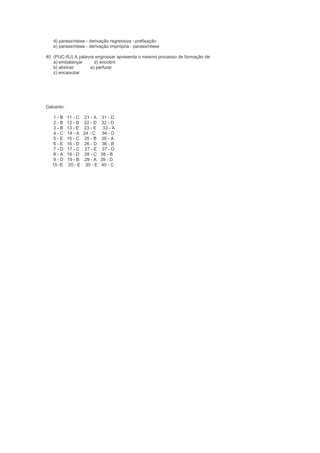 d) parassíntese - derivação regressiva - prefixação
   e) parassíntese - derivação imprópria - parassíntese

40. (PUC-RJ) A palavra engrossar apresenta o mesmo processo de formação de:
    a) embalançar     d) encobrir
    b) abstrair     e) perfurar
    c) encaixotar




Gabarito:

    1-B     11 - C   21 - A    31 - D
    2-B     12 - B   22 - D    32 - D
    3-B     13 - E   23 - E     33 - A
    4-C     14 - A   24 - C     34 - D
    5-E     15 - C   25 - B    35 - A
    6-E     16 - D   26 - D     36 - B
    7-D     17 - C    27 - E    37 - D
    8-A     18 - D   28 - C    38 - B
    9-D     19 - B    29 - A   39 - D
   10 -E    20 - E    30 - E   40 - C
 