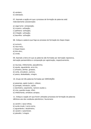 d) vendam;
e) cobrasses.


07. Assinale a opção em que o processo de formação de palavras está
indevidamente caracterizado:

a) vaga-lume: composição;
b) cruzeiro: sufixação;
c) palmeira: sufixação;
d) irritação: sufixação;
e) baunilha: sufixação.


08. Indique a palavra que foge ao processo de formação de chape-chape:

a) zunzum;
b) reco-reco;
c) toque-toque;
d) tlim-tlim;
e) vivido.

09. Assinale a letra em que as palavras são formadas por derivação regressiva,
derivação parassintética e composição por aglutinação, respectivamente.


a) neurose, infelizmente, pseudônimo;
b) ajuste, aguardente, arco-íris;
c) amostra, alinhar, girassol;
d) corte, emudecer, outrora;
e) pesca, deslealdade, vinagre.


10. Grupo de três palavras formadas por DERIVAÇÃO:

a) pesaroso, apelo (subst.), refazer;
b) pontapé, introduzir, cipoal;
c) decímetro, casamento, namoro (subst.);
d) cine, guarda-roupa, infiel;
e) infelizmente, amolecer,varapau.

11. Indique a opção em que foram utilizados processos de formação de palavras
idênticos aos dos vocábulos plenilúncio / burocracia:


a) vaivém / saca-rolhas;
b) surdo-mudo / corre-corre;
c) aguardente / alcoômetro;
d) vaivém / automóvel;
e) planalto / vinagre.
 