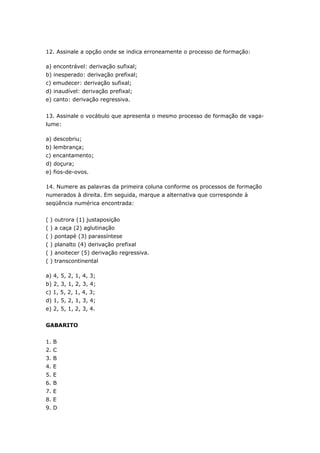 12. Assinale a opção onde se indica erroneamente o processo de formação:

a) encontrável: derivação sufixal;
b) inesperado: derivação prefixal;
c) emudecer: derivação sufixal;
d) inaudível: derivação prefixal;
e) canto: derivação regressiva.


13. Assinale o vocábulo que apresenta o mesmo processo de formação de vaga-
lume:

a) descobriu;
b) lembrança;
c) encantamento;
d) doçura;
e) fios-de-ovos.

14. Numere as palavras da primeira coluna conforme os processos de formação
numerados à direita. Em seguida, marque a alternativa que corresponde à
seqüência numérica encontrada:


( ) outrora (1) justaposição
( ) a caça (2) aglutinação
( ) pontapé (3) parassíntese
( ) planalto (4) derivação prefixal
( ) anoitecer (5) derivação regressiva.
( ) transcontinental

a) 4, 5, 2, 1, 4, 3;
b) 2, 3, 1, 2, 3, 4;
c) 1, 5, 2, 1, 4, 3;
d) 1, 5, 2, 1, 3, 4;
e) 2, 5, 1, 2, 3, 4.


GABARITO


1. B
2. C
3. B
4. E
5. E
6. B
7. E
8. E
9. D
 