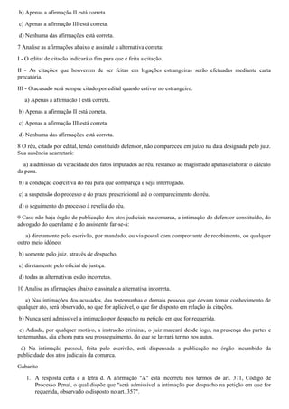 b) Apenas a afirmação II está correta.
c) Apenas a afirmação III está correta.
d) Nenhuma das afirmações está correta.
7 Analise as afirmações abaixo e assinale a alternativa correta:
I - O edital de citação indicará o fim para que é feita a citação.
II - As citações que houverem de ser feitas em legações estrangeiras serão efetuadas mediante carta
precatória.
III - O acusado será sempre citado por edital quando estiver no estrangeiro.
a) Apenas a afirmação I está correta.
b) Apenas a afirmação II está correta.
c) Apenas a afirmação III está correta.
d) Nenhuma das afirmações está correta.
8 O réu, citado por edital, tendo constituído defensor, não compareceu em juízo na data designada pelo juiz.
Sua ausência acarretará:
a) a admissão da veracidade dos fatos imputados ao réu, restando ao magistrado apenas elaborar o cálculo
da pena.
b) a condução coercitiva do réu para que compareça e seja interrogado.
c) a suspensão do processo e do prazo prescricional até o comparecimento do réu.
d) o seguimento do processo à revelia do réu.
9 Caso não haja órgão de publicação dos atos judiciais na comarca, a intimação do defensor constituído, do
advogado do querelante e do assistente far-se-á:
a) diretamente pelo escrivão, por mandado, ou via postal com comprovante de recebimento, ou qualquer
outro meio idôneo.
b) somente pelo juiz, através de despacho.
c) diretamente pelo oficial de justiça.
d) todas as alternativas estão incorretas.
10 Analise as afirmações abaixo e assinale a alternativa incorreta.
a) Nas intimações dos acusados, das testemunhas e demais pessoas que devam tomar conhecimento de
qualquer ato, será observado, no que for aplicável, o que for disposto em relação às citações.
b) Nunca será admissível a intimação por despacho na petição em que for requerida.
c) Adiada, por qualquer motivo, a instrução criminal, o juiz marcará desde logo, na presença das partes e
testemunhas, dia e hora para seu prosseguimento, do que se lavrará termo nos autos.
d) Na intimação pessoal, feita pelo escrivão, está dispensada a publicação no órgão incumbido da
publicidade dos atos judiciais da comarca.
Gabarito
1. A resposta certa é a letra d. A afirmação "A" está incorreta nos termos do art. 371, Código de
Processo Penal, o qual dispõe que "será admissível a intimação por despacho na petição em que for
requerida, observado o disposto no art. 357".
 