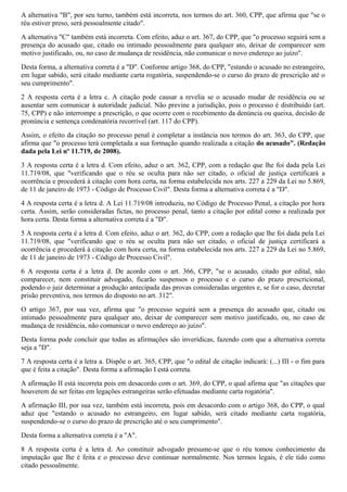A alternativa "B", por seu turno, também está incorreta, nos termos do art. 360, CPP, que afirma que "se o
réu estiver preso, será pessoalmente citado".
A alternativa "C" também está incorreta. Com efeito, aduz o art. 367, do CPP, que "o processo seguirá sem a
presença do acusado que, citado ou intimado pessoalmente para qualquer ato, deixar de comparecer sem
motivo justificado, ou, no caso de mudança de residência, não comunicar o novo endereço ao juízo".
Desta forma, a alternativa correta é a "D". Conforme artigo 368, do CPP, "estando o acusado no estrangeiro,
em lugar sabido, será citado mediante carta rogatória, suspendendo-se o curso do prazo de prescrição até o
seu cumprimento".
2 A resposta certa é a letra c. A citação pode causar a revelia se o acusado mudar de residência ou se
ausentar sem comunicar à autoridade judicial. Não previne a jurisdição, pois o processo é distribuído (art.
75, CPP) e não interrompe a prescrição, o que ocorre com o recebimento da denúncia ou queixa, decisão de
pronúncia e sentença condenatória recorrível (art. 117 do CPP).
Assim, o efeito da citação no processo penal é completar a instância nos termos do art. 363, do CPP, que
afirma que "o processo terá completada a sua formação quando realizada a citação do acusado". (Redação
dada pela Lei nº 11.719, de 2008).
3 A resposta certa é a letra d. Com efeito, aduz o art. 362, CPP, com a redação que lhe foi dada pela Lei
11.719/08, que "verificando que o réu se oculta para não ser citado, o oficial de justiça certificará a
ocorrência e procederá à citação com hora certa, na forma estabelecida nos arts. 227 a 229 da Lei no 5.869,
de 11 de janeiro de 1973 - Código de Processo Civil". Desta forma a alternativa correta é a "D".
4 A resposta certa é a letra d. A Lei 11.719/08 introduziu, no Código de Processo Penal, a citação por hora
certa. Assim, serão consideradas fictas, no processo penal, tanto a citação por edital como a realizada por
hora certa. Desta forma a alternativa correta é a "D".
5 A resposta certa é a letra d. Com efeito, aduz o art. 362, do CPP, com a redação que lhe foi dada pela Lei
11.719/08, que "verificando que o réu se oculta para não ser citado, o oficial de justiça certificará a
ocorrência e procederá à citação com hora certa, na forma estabelecida nos arts. 227 a 229 da Lei no 5.869,
de 11 de janeiro de 1973 - Código de Processo Civil".
6 A resposta certa é a letra d. De acordo com o art. 366, CPP, "se o acusado, citado por edital, não
comparecer, nem constituir advogado, ficarão suspensos o processo e o curso do prazo prescricional,
podendo o juiz determinar a produção antecipada das provas consideradas urgentes e, se for o caso, decretar
prisão preventiva, nos termos do disposto no art. 312".
O artigo 367, por sua vez, afirma que "o processo seguirá sem a presença do acusado que, citado ou
intimado pessoalmente para qualquer ato, deixar de comparecer sem motivo justificado, ou, no caso de
mudança de residência, não comunicar o novo endereço ao juízo".
Desta forma pode concluir que todas as afirmações são inverídicas, fazendo com que a alternativa correta
seja a "D".
7 A resposta certa é a letra a. Dispõe o art. 365, CPP, que "o edital de citação indicará: (...) III - o fim para
que é feita a citação". Desta forma a afirmação I está correta.
A afirmação II está incorreta pois em desacordo com o art. 369, do CPP, o qual afirma que "as citações que
houverem de ser feitas em legações estrangeiras serão efetuadas mediante carta rogatória".
A afirmação III, por sua vez, também está incorreta, pois em desacordo com o artigo 368, do CPP, o qual
aduz que "estando o acusado no estrangeiro, em lugar sabido, será citado mediante carta rogatória,
suspendendo-se o curso do prazo de prescrição até o seu cumprimento".
Desta forma a alternativa correta é a "A".
8 A resposta certa é a letra d. Ao constituir advogado presume-se que o réu tomou conhecimento da
imputação que lhe é feita e o processo deve continuar normalmente. Nos termos legais, é ele tido como
citado pessoalmente.
 