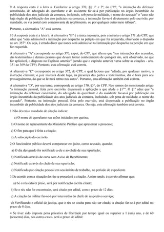 9 A resposta certa é a letra a. Conforme o artigo 370, §§ 1° e 2º, do CPP, "a intimação do defensor
constituído, do advogado do querelante e do assistente far-se-á por publicação no órgão incumbido da
publicidade dos atos judiciais da comarca, incluindo, sob pena de nulidade, o nome do acusado" e "caso não
haja órgão de publicação dos atos judiciais na comarca, a intimação far-se-á diretamente pelo escrivão, por
mandado, ou via postal com comprovante de recebimento, ou por qualquer outro meio idôneo".
Portanto, a alternativa "A" está correta.
10 A resposta certa é a letra b. A alternativa "B" é a única incorreta, pois contraria o artigo 371, do CPP, que
aduz que "será admissível a intimação por despacho na petição em que for requerida, observado o disposto
no art. 357". Ou seja, é errado dizer que nunca será admissível tal intimação por despacho na petição em que
for requerida.
A alternativa "A" corresponde ao artigo 370, caput, do CPP, que afirma que "nas intimações dos acusados,
das testemunhas e demais pessoas que devam tomar conhecimento de qualquer ato, será observado, no que
for aplicável, o disposto no Capítulo anterior" (sendo que o capítulo anterior versa sobre as citações - arts.
351 ao 369 do CPP). Portanto, esta afirmação está correta.
A alternativa "C" corresponde ao artigo 372, do CPP, o qual leciona que "adiada, por qualquer motivo, a
instrução criminal, o juiz marcará desde logo, na presença das partes e testemunhas, dia e hora para seu
prosseguimento, do que se lavrará termo nos autos". Portanto, esta afirmação também está correta.
A alternativa "D", por seu turno, corresponde ao artigo 370, §3°, do CPP. Nos termos do mencionado artigo
"a intimação pessoal, feita pelo escrivão, dispensará a aplicação a que alude o §1°". O §1º aduz que "a
intimação do defensor constituído, do advogado do querelante e do assistente far-se-á por publicação no
órgão incumbido da publicidade dos atos judiciais da comarca, incluindo, sob pena de nulidade, o nome do
acusado". Portanto, na intimação pessoal, feita pelo escrivão, está dispensada a publicação no órgão
incumbido da publicidade dos atos judiciais da comarca. Ou seja, esta afirmação também está correta.
1 Não deverá o mandado de citação indicar:
a) O nome do querelante nas ações iniciadas por queixa;
b) O nome do representante do Ministério Público que apresentar o processo;
c) O fim para que é feita a citação;
d) A subscrição do escrivão.
2 O funcionário público deverá comparecer em juízo, como acusado, quando:
a) O dia designado for notificado a ele e ao chefe de sua repartição;
b) Notificado através de carta com Aviso de Recebimento;
c) Notificado através do chefe de sua repartição;
d) Notificado por citação pessoal em seu âmbito de trabalho, no período de expediente.
3 De acordo com a situação do réu se procederá a citação. Assim sendo, é correto afirmar que:
a) Se o réu estiver preso, será por notificação escrita citado;
b) Se o réu não for encontrado, será citado por edital, com o prazo de 12 dias;
c) A citação do militar far-se-á por intermédio do chefe do respectivo serviço;
d) Verificando o oficial de justiça, que o réu se oculta para não ser citado, a citação far-se-à por edital no
prazo de 8 dias.
4 Se tiver sido imposta pena privativa de liberdade por tempo igual ou superior a 1 (um) ano, e de 60
(sessenta) dias, nos outros casos, será o prazo do edital:
 