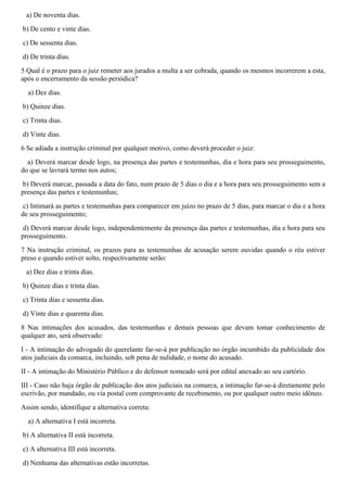 a) De noventa dias.
b) De cento e vinte dias.
c) De sessenta dias.
d) De trinta dias.
5 Qual é o prazo para o juiz remeter aos jurados a multa a ser cobrada, quando os mesmos incorrerem a esta,
após o encerramento da sessão periódica?
a) Dez dias.
b) Quinze dias.
c) Trinta dias.
d) Vinte dias.
6 Se adiada a instrução criminal por qualquer motivo, como deverá proceder o juiz:
a) Deverá marcar desde logo, na presença das partes e testemunhas, dia e hora para seu prosseguimento,
do que se lavrará termo nos autos;
b) Deverá marcar, passada a data do fato, num prazo de 5 dias o dia e a hora para seu prosseguimento sem a
presença das partes e testemunhas;
c) Intimará as partes e testemunhas para comparecer em juízo no prazo de 5 dias, para marcar o dia e a hora
de seu prosseguimento;
d) Deverá marcar desde logo, independentemente da presença das partes e testemunhas, dia e hora para seu
prosseguimento.
7 Na instrução criminal, os prazos para as testemunhas de acusação serem ouvidas quando o réu estiver
preso e quando estiver solto, respectivamente serão:
a) Dez dias e trinta dias.
b) Quinze dias e trinta dias.
c) Trinta dias e sessenta dias.
d) Vinte dias e quarenta dias.
8 Nas intimações dos acusados, das testemunhas e demais pessoas que devam tomar conhecimento de
qualquer ato, será observado:
I - A intimação do advogado do querelante far-se-á por publicação no órgão incumbido da publicidade dos
atos judiciais da comarca, incluindo, sob pena de nulidade, o nome do acusado.
II - A intimação do Ministério Público e do defensor nomeado será por edital anexado ao seu cartório.
III - Caso não haja órgão de publicação dos atos judiciais na comarca, a intimação far-se-á diretamente pelo
escrivão, por mandado, ou via postal com comprovante de recebimento, ou por qualquer outro meio idôneo.
Assim sendo, identifique a alternativa correta:
a) A alternativa I está incorreta.
b) A alternativa II está incorreta.
c) A alternativa III está incorreta.
d) Nenhuma das alternativas estão incorretas.
 