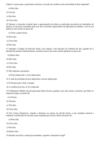 9 Qual é o prazo para o querelante contestar a exceção da verdade ou da notoriedade do fato imputado?
a) Dois dias.
b) Um dia.
c) Dez dias.
d) Cinco dias.
10 Durante a instrução criminal após a apresentação da defesa na aplicação provisória de interdições de
direitos ou do prazo concedido para esse fim e havendo requerimento de aplicação da medida, o réu ou seu
defensor será ouvido no prazo de:
a) Vinte e quatro horas.
b) Dois dias.
c) Cinco dias.
d) Dez dias.
11 Segundo o Código de Processo Penal, com relação a das decisões do Tribunal do Júri, quando for a
decisão dos jurados manifestamente contrária à prova dos autos caberá apelação no prazo de:
a) Quinze dias.
b) Dois dias.
c) Cinco dias.
d) Dez dias.
12 Não indicará a precatória:
a) O juiz deprecado e o juiz deprecante;
b) A sede da jurisdição do juiz deprecado e do juiz deprecante;
c) O fim para que é feita a citação;
d) A residência do réu, se for conhecida.
13 O Ministério Público deverá apresentar libelo diverso, quando o juiz não aceitar o primeiro, por faltar os
requisitos legais, no prazo de:
a) 24 horas.
b) 48 horas.
c) Três dias.
d) Cinco dias.
14 Nos crimes afiançáveis, estando a denúncia ou queixa em devida forma, o juiz mandará autuá-la e
ordenará a notificação do acusado, para responder por escrito, dentro do prazo de:
a) Doze dias.
b) Cinco dias.
c) Dez dias.
d) Quinze dias.
15 Quando será feita a citação por mandado, segundo o dispositivo legal?
 