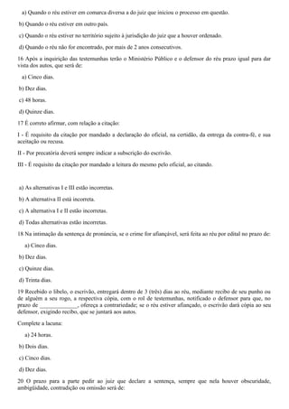 a) Quando o réu estiver em comarca diversa a do juiz que iniciou o processo em questão.
b) Quando o réu estiver em outro país.
c) Quando o réu estiver no território sujeito à jurisdição do juiz que a houver ordenado.
d) Quando o réu não for encontrado, por mais de 2 anos consecutivos.
16 Após a inquirição das testemunhas terão o Ministério Público e o defensor do réu prazo igual para dar
vista dos autos, que será de:
a) Cinco dias.
b) Dez dias.
c) 48 horas.
d) Quinze dias.
17 É correto afirmar, com relação a citação:
I - É requisito da citação por mandado a declaração do oficial, na certidão, da entrega da contra-fé, e sua
aceitação ou recusa.
II - Por precatória deverá sempre indicar a subscrição do escrivão.
III - É requisito da citação por mandado a leitura do mesmo pelo oficial, ao citando.
a) As alternativas I e III estão incorretas.
b) A alternativa II está incorreta.
c) A alternativa I e II estão incorretas.
d) Todas alternativas estão incorretas.
18 Na intimação da sentença de pronúncia, se o crime for afiançável, será feita ao réu por edital no prazo de:
a) Cinco dias.
b) Dez dias.
c) Quinze dias.
d) Trinta dias.
19 Recebido o libelo, o escrivão, entregará dentro de 3 (três) dias ao réu, mediante recibo de seu punho ou
de alguém a seu rogo, a respectiva cópia, com o rol de testemunhas, notificado o defensor para que, no
prazo de _____________, ofereça a contrariedade; se o réu estiver afiançado, o escrivão dará cópia ao seu
defensor, exigindo recibo, que se juntará aos autos.
Complete a lacuna:
a) 24 horas.
b) Dois dias.
c) Cinco dias.
d) Dez dias.
20 O prazo para a parte pedir ao juiz que declare a sentença, sempre que nela houver obscuridade,
ambigüidade, contradição ou omissão será de:
 