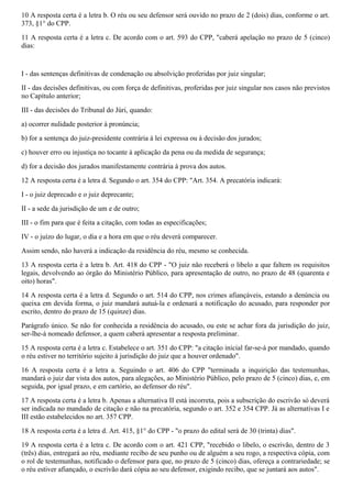 10 A resposta certa é a letra b. O réu ou seu defensor será ouvido no prazo de 2 (dois) dias, conforme o art.
373, §1° do CPP.
11 A resposta certa é a letra c. De acordo com o art. 593 do CPP, "caberá apelação no prazo de 5 (cinco)
dias:
I - das sentenças definitivas de condenação ou absolvição proferidas por juiz singular;
II - das decisões definitivas, ou com força de definitivas, proferidas por juiz singular nos casos não previstos
no Capítulo anterior;
III - das decisões do Tribunal do Júri, quando:
a) ocorrer nulidade posterior à pronúncia;
b) for a sentença do juiz-presidente contrária à lei expressa ou à decisão dos jurados;
c) houver erro ou injustiça no tocante à aplicação da pena ou da medida de segurança;
d) for a decisão dos jurados manifestamente contrária à prova dos autos.
12 A resposta certa é a letra d. Segundo o art. 354 do CPP: "Art. 354. A precatória indicará:
I - o juiz deprecado e o juiz deprecante;
II - a sede da jurisdição de um e de outro;
III - o fim para que é feita a citação, com todas as especificações;
IV - o juízo do lugar, o dia e a hora em que o réu deverá comparecer.
Assim sendo, não haverá a indicação da residência do réu, mesmo se conhecida.
13 A resposta certa é a letra b. Art. 418 do CPP - "O juiz não receberá o libelo a que faltem os requisitos
legais, devolvendo ao órgão do Ministério Público, para apresentação de outro, no prazo de 48 (quarenta e
oito) horas".
14 A resposta certa é a letra d. Segundo o art. 514 do CPP, nos crimes afiançáveis, estando a denúncia ou
queixa em devida forma, o juiz mandará autuá-la e ordenará a notificação do acusado, para responder por
escrito, dentro do prazo de 15 (quinze) dias.
Parágrafo único. Se não for conhecida a residência do acusado, ou este se achar fora da jurisdição do juiz,
ser-lhe-á nomeado defensor, a quem caberá apresentar a resposta preliminar.
15 A resposta certa é a letra c. Estabelece o art. 351 do CPP: "a citação inicial far-se-á por mandado, quando
o réu estiver no território sujeito à jurisdição do juiz que a houver ordenado".
16 A resposta certa é a letra a. Seguindo o art. 406 do CPP "terminada a inquirição das testemunhas,
mandará o juiz dar vista dos autos, para alegações, ao Ministério Público, pelo prazo de 5 (cinco) dias, e, em
seguida, por igual prazo, e em cartório, ao defensor do réu".
17 A resposta certa é a letra b. Apenas a alternativa II está incorreta, pois a subscrição do escrivão só deverá
ser indicada no mandado de citação e não na precatória, segundo o art. 352 e 354 CPP. Já as alternativas I e
III estão estabelecidos no art. 357 CPP.
18 A resposta certa é a letra d. Art. 415, §1° do CPP - "o prazo do edital será de 30 (trinta) dias".
19 A resposta certa é a letra c. De acordo com o art. 421 CPP, "recebido o libelo, o escrivão, dentro de 3
(três) dias, entregará ao réu, mediante recibo de seu punho ou de alguém a seu rogo, a respectiva cópia, com
o rol de testemunhas, notificado o defensor para que, no prazo de 5 (cinco) dias, ofereça a contrariedade; se
o réu estiver afiançado, o escrivão dará cópia ao seu defensor, exigindo recibo, que se juntará aos autos".
 