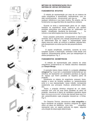 MÉTODO DE REPRESENTAÇÃO PELO
SISTEMA DE VISTAS ORTOGÁFICAS
FUNDAMENTOS INTUITIVO
O método de representação por meio de um sistema de
vistas ortográficas é apresentado, habitualmente, com ca-
ráter exclusivamente convencional, sem que se faça
qualquer referência à sua base intuitiva. No entanto, ele se
fundamenta nos seguintes fatos de experiência cotidiana:
Quando se tenta a representação plana de um objeto,
baseada na experiência visual, verifica-se que existem
posições particulares que acrescentam ao observador um
aspeto simplificado, resultante da diminuição no
número e nas deformações das linhas observadas. Fig. 1.
Essas posições particulares correspondem à observação
centrada, isto é, segundo uma direção perpendicular ao meio
de determinada face do objeto. A representação deste
objeto reduz-se, então, ao contorno e detalhes daquela face,
pois desaparecem as outras que lhe são perpendiculares.
Fig. 2.
O aspeto simplificado, entretanto, somente se torna
completo quando a observação centrada é feita desde uma
distância suficientemente grande, para que desapareçam os
efeitos perspetivos. Fig. 3.
FUNDAMENTOS GEOMÉTRICOS
O método de representação pelo sistema de vistas
ortográficas fundamenta-se no método descritivo idealizado
por Gaspar Monge.
A operação básica desse método é a projeção cilíndrica
ortogonal Fig. 4 que tem a propriedade fundamental por ser
cilíndrica, de representar em verdadeira grandeza as figuras
do espaço que forem paralelas ao respetivo plano de
projeção.
Geralmente os objetos de engenharia possuem faces,
arestas e eixos de simetria paralelos ou perpendiculares
entre si e sua representação, nesse método, corresponde
exatamente aos princípios intuitivos anteriormente referi-
dos.
Assim, a projeção cilíndrica ortogonal de um objeto,
colocado com uma de suas faces paralelas ao plano de
projeção, resume-se à figura da verdadeira grandeza dessa
face, d e s a p a r e c e n d o a forma das demais faces que l h e
são perpendiculares cujas projeções reduzem-se a linhas.
Fig. 5.
Em Desenho Técnico, denomina-se vista ortográfica a
figura resultante da projeção cilíndrica ortogonal do objeto
sobre um plano de referência. Uma vista ortográfica
representa, pois, um aspeto particular do objeto, segundo
uma direção de observação determinada.
3
 