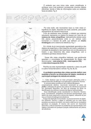 4
É evidente que uma única vista, assim simplificada, é
ambígua, pois a ela poderiam corresponder diversos objetos
diferentes, devido à falta de informações sobre as restantes
faces do sólido. Fig. 6
Por esta razão, são necessárias duas ou mais vistas or-
tográficas do objeto, dispostas de modo coerente, para poder
representá-lo de maneira inequívoca.
A fim de satisfazer essa condição, o método que estamos
estudando representa os objetos do espaço por meio de um
sistema de vistas ortográficas, habitualmente obtidas sobre
três planos perpendiculares entre si, um vertical, outro
horizontal e o terceiro de perfil, que definem um triedro
triretângulo como sistema de referência. Fig. 7
Em virtude da já mencionada regularidade geométrica dos
objetos de engenharia, é fácil dispô-los de modo a satisfazer a
condição de paralelismo das duas faces com os três planos do
triedro, o que Determina três vistas ortográficas, com a
verdadeira grandeza dessas faces¹.
Essas três vistas ortográfica habituais, que geralmente
garantem a univocidade da representação do objeto, são
denominadas: vista anterior (VA), vista superior (VS)
e vista lateral esquerda (VLE).
Planifica-se esta representação rebatendo o plano de perfil
e o plano horizontal sobre o vertical. Fig. 8a, 8b, 8c.
A verdadeira grandeza das vistas permite definir com
exatidão a forma e as dimensões do objeto, residindo ai
a principal vantagem do método em estudo.
1 - Cabe destacar aqui as duas principais distinções entre o
método descritivo de Monge e sua aplicação no Desenho Técnico.
A primeira delas consiste em ser o método Mongeano
essencialmente diédrico, recorrendo raramente ao plano de
perfil; a utilização de apenas dois planos de referência é possível
em Geometria Descritiva, em face do emprego de letras na
identificação dos vértices e arestas das figuras representadas.
Essa identificação sendo impraticável no Desenho Técnico,
torna, normalmente, obrigatória uma terceira representação, para
definir de modo inequívoco a forma dos objetos, utilizando-se por
isso um triedro trirretângulo de referência.
A Segunda distinção é encontrada no posicionamento do objeto.
Em Desenho Técnico o objeto é colocado com as suas faces
paralelas aos planos do triedro, de modo a obtê-las em verdadeira
grandeza na projeção. O mesmo não ocorre em Geometria
Descritiva, onde se resolvem os problemas de representação com
objetos colocados em qualquer posição relativamente aos planos
de referência.
 