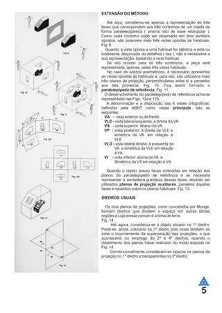 5
EXTENSÃO DO MÉTODO
Até aqui, considerou-se apenas a representação de três
faces que correspondem aos três contornos de um objeto de
forma paralelepipédica ( prisma reto de base retangular ).
Como cada contorno pode ser observado em dois sentidos
opostos, são possíveis mais três vistas opostas às habituais.
Fig. 9
Quando a vista oposta a uma habitual for idêntica a esta ou
totalmente desprovida de detalhes ( lisa ), não é necessária a
sua representação, bastando a vista habitual.
Se isto ocorrer para os três contornos, a peça será
representada, apenas, pelas três vistas habituais.
No caso de sólidos assimétricos, é necessário apresentar
as vistas opostas às habituais e, para isto, são utilizados mais
três planos de projeção, perpendiculares entre si e paralelos
aos três primeiros. Fig. 10. Fica assim formado o
paralelepípedo de referência. Fig. 11.
O desenvolvimento do paralelepípedo de referência acha-se
representado nas Figs. 12a e 12b.
A denominação e a disposição das 6 vistas ortográficas,
definidas pela ABNT como vistas principais, são as
seguintes:
VA - vista anterior ou de frente
VLE - vista lateral esquerda: à direita da VA
VS - vista superior: abaixo da VA
VP - vista posterior: à direita da VLE e
simétrica da VA em relação à
VLE
VLD - vista lateral direita: à esquerda da
VA e simétrica da VLE em relação
à VA
VI - vista inferior: acima da VA e
Simétrica da VS em relação à VA
Quando o objeto possui faces inclinadas em relação aos
planos do paralelepípedo de referência e se necessita
representar a verdadeira grandeza dessas faces, deverão ser
utilizados planos de projeção auxiliares, paralelos àquelas
faces e rebatidos sobre os planos habituais. Fig. 13.
DIEDROS USUAIS
Os dois planos de projeções, como concebidos por Monge,
formam diedros que dividem o espaço em outras tantas
regiões e cuja aresta comum é a linha de terra.
Fig. 14
Até agora, considerou-se o objeto situado no 1º diedro.
Pode-se, ainda, colocá-lo no 3º diedro pois neste também se
evita o inconveniente da superposição das projeções, o que
aconteceria no emprego do 2º e 4º diedros, quando o
rebatimento dos planos fosse realizado do modo exposto na
Fig. 14.
Convencionalmente consideram-se opacos os planos de
projeção no 1º diedro e transparentes no 3º diedro.
 