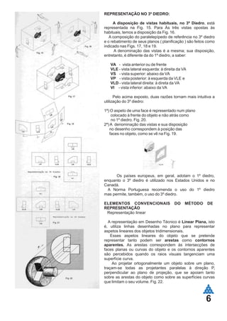 6
REPRESENTAÇÃO NO 3º DIEDRO:
A disposição de vistas habituais, no 3º Diedro, está
representada na Fig. 15. Para Às três vistas opostas às
habituais, temos a disposição da Fig. 16.
A composição do paralelepípedo de referência no 3º diedro
e o rebatimento de seus planos ( planificação ) são feitos como
indicado nas Figs. 17, 18 e 19.
A denominação das vistas é a mesma; sua disposição,
entretanto, é diferente da do 1º diedro, a saber:
VA - vista anterior ou de frente
VLE - vista lateral esquerda: à direita da VA
VS - vista superior: abaixo da VA
VP - vista posterior: à esquerda da VLE e
VLD - vista lateral direita: à direta da VA
VI - vista inferior: abaixo da VA
Pelo acima exposto, duas razões tornam mais intuitiva a
utilização do 3º diedro:
1ª) O aspeto de uma face é representado num plano
colocado à frente do objeto e não atrás como
no 1º diedro. Fig. 20.
2ª)A denominação das vistas e sua disposição
no desenho correspondem à posição das
faces no objeto, como se vê na Fig. 19.
Os países europeus, em geral, adotam o 1º diedro,
enquanto o 3º diedro é utilizado nos Estados Unidos e no
Canadá.
A Norma Portuguesa recomenda o uso do 1º diedro
mas permite, também, o uso do 3º diedro.
ELEMENTOS CONVENCIONAIS DO MÉTODO DE
REPRESENTAÇÃO
Representação linear
A representação em Desenho Técnico é Linear Plana, isto
é, utiliza linhas desenhadas no plano para representar
aspetos lineares dos objetos tridimensionais.
Esses aspetos lineares do objeto que se pretende
representar tanto podem ser arestas como contornos
aparentes. As arestas correspondem às intersecções de
faces planas ou curvas do objeto e os contornos aparentes
são percebidos quando os raios visuais tangenciam uma
superfície curva.
Ao projetar ortogonalmente um objeto sobre um plano,
traçam-se todas as projetantes paralelas à direção P,
perpendicular ao plano de projeção, que se apoiam tanto
sobre as arestas do objeto como sobre as superfícies curvas
que limitam o seu volume. Fig. 22.
 