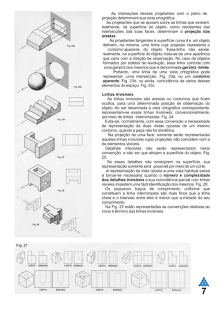 7
As interseções dessas projetantes com o plano de
projeção determinam sua vista ortográfica.
As projetantes que se apoiam sobre as linhas que existem,
realmente, na superfície do objeto, como resultantes das
intersecções das suas faces, determinam a projeção das
arestas.
As projetantes tangentes à superfície curva d e um objeto
definem, na mesma, uma linha cuja projeção representa o
contorno aparente do objeto. Essa linha não existe,
realmente, na superfície do objeto; trata-se de uma aparência
que varia com a direção de observação. No caso de objetos
formados por sólidos de revolução, essa linha coincide com
uma geratriz dos mesmos que é denominada geratriz -limite.
Portanto, uma linha de uma vista ortográfica pode
representar: uma intersecção, Fig. 23a, ou um contorno
aparente, Fig. 23b, ou ainda, coincidência de vários desses
elementos do espaço. Fig. 23c.
Linhas Invisíveis
As linhas invisíveis são arestas ou contornos que ficam
ocultos, para uma determinada posição de observação do
objeto. Ao ser desenhada a vista ortográfica correspondente,
representam-se essas linhas Invisíveis, convencionalmente,
por meio de linhas interrompidas. Fig. 24.
Evita-se, normalmente, com essa convenção a necessidade
de representação de duas vistas opostas de um mesmo
contorno, quando a peça não for simétrica.
Na projeção de uma face, somente serão representadas
aquelas linhas invisíveis cujas projeções não coincidem com a
de elementos visíveis.
Detalhes interiores não serão representados nesta
convenção, a não ser que atinjam a superfície do objeto. Fig.
25.
Se esses detalhes não emergirem na superfície, sua
representação somente será possível por meio de um corte.
A representação da vista oposta a uma vista habitual passa
a tornar-se necessária quando o número e complexidade
dos detalhes invisíveis e sua coincidência parcial com linhas
visíveis impedem uma fácil identificação dos mesmos. Fig. 26.
Os pequenos traços de comprimento uniforme que
constituem a linha interrompida são mais finos que a linha
cheia e o intervalo entre eles é menor que a metade do seu
comprimento.
Na Fig. 27 estão representadas as convenções relativas ao
início e término das linhas invisíveis.
 