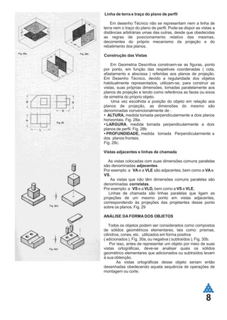 8
Linha de terra e traço do plano de perfil
Em desenho Técnico não se representam nem a linha de
terra nem o traço do plano de perfil. Pode-se dispor as vistas a
distâncias arbitrárias umas das outras, desde que obedecidas
as regras de posicionamento relativo das mesmas,
decorrentes do próprio mecanismo da projeção e do
rebatimento dos planos.
Construção das Vistas
Em Geometria Descritiva constroem-se as figuras, ponto
por ponto, em função das respetivas coordenadas ( cota,
afastamento e abscissa ) referidas aos planos de projeção.
Em Desenho Técnico, devido a regularidade dos objetos
habitualmente representados, utilizam-se, para construir as
vistas, suas próprias dimensões, tomadas paralelamente aos
planos de projeção e tendo como referência as faces ou eixos
de simetria do próprio objeto.
Uma vez escolhida a posição do objeto em relação aos
planos de projeção, as dimensões do mesmo são
denominadas convencionalmente de :
ALTURA, medida tomada perpendicularmente a dois planos
horizontais. Fig. 28a.
LARGURA, medida tomada perpendicularmente a dois
planos de perfil. Fig. 28b
PROFUNDIDADE, medida tomada Perpendicularmente a
dos planos frontais.
Fig. 28c.
Vistas adjacentes e linhas de chamada
As vistas colocadas com suas dimensões comuns paralelas
são denominadas adjacentes.
Por exemplo: a VA e a VLE são adjacentes, bem como a VA e
VS.
As vistas que não têm dimensões comuns paralelas são
denominadas correlatas.
Por exemplo: a VS e a VLD, bem como a VS e VLE.
Linhas de chamada são linhas paralelas que ligam as
projeções de um mesmo ponto em vistas adjacentes,
correspondendo às projeções das projetantes desse ponto
sobre os planos. Fig. 29
ANÁLISE DA FORMA DOS OBJETOS
Todos os objetos podem ser considerados como compostos
de sólidos geométricos elementares, tais como: prismas,
cilindros, cones, etc. utilizados em forma positiva
( adicionados ), Fig. 30a, ou negativa ( subtraídos ), Fig. 30b.
Por isso, antes de representar um objeto por meio de suas
vistas ortográficas, deve-se analisar quais os sólidos
geométrico elementares que adicionados ou subtraídos levam
à sua obtenção.
As vistas ortográficas desse objeto seriam então
desenhadas obedecendo aquela sequência de operações de
montagem ou corte.
 