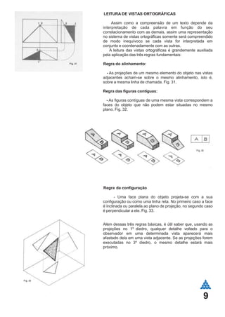 LEITURA DE VISTAS ORTOGRÁFICAS
Assim como a compreensão de um texto depende da
interpretação de cada palavra em função do seu
correlacionamento com as demais, assim uma representação
no sistema de vistas ortográficas somente será compreendido
de modo inequívoco se cada vista for interpretada em
conjunto e coordenadamente com as outras.
A leitura das vistas ortográficas é grandemente auxiliada
pela aplicação das três regras fundamentais:
Regra do alinhamento:
- As projeções de um mesmo elemento do objeto nas vistas
adjacentes acham-se sobre o mesmo alinhamento, isto é,
sobre a mesma linha de chamada. Fig. 31.
Regra das figuras contíguas:
- As figuras contíguas de uma mesma vista correspondem a
faces do objeto que não podem estar situadas no mesmo
plano. Fig. 32.
Regra da configuração
- Uma face plana do objeto projeta-se com a sua
configuração ou como uma linha reta. No primeiro caso a face
é inclinada ou paralela ao plano de projeção, no segundo caso
é perpendicular a ele. Fig. 33.
Além dessas três regras básicas, é útil saber que, usando as
projeções no 1º diedro, qualquer detalhe voltado para o
observador em uma determinada vista aparecerá mais
afastado dela em uma vista adjacente. Se as projeções forem
executadas no 3º diedro, o mesmo detalhe estará mais
próximo.
9
 