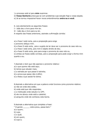 ) o processo está aí para mim examinar.
d) Vossa Senhoria preocupa-se com problemas cuja solução foge a vossa alçada;
e) Já se tornou impossível haver novos entendimentos entre eu e você.



6. Leia atentamente as seguintes frases:
I - João deu o livro para mim ler.
II - João deu o livro para eu ler.
A respeito das frases anteriores, assinale a afirmação correta:



a) a frase I está certa, pois a preposição para exige
o pronome oblíquo mim.
b) a frase II está certa¸ pois o sujeito de ler deve ser o pronome do caso reto eu.
c) a frase I está certa, pois mim é objeto direito de deu.
d) a frase II está certa, pois para exige o pronome do caso reto eu.
e) ambas as frases estão corretas, pois a preposição para pode exigir a forma mim
quanto a eu.



7.Assinale o item que não aparece o pronome relativo:
a) o que queres não está aqui;
b) temos que estudar mais;
c) a estrada por que passei é estreita;
d) a prova que passo não é difícil;
e) a festa a que assisti foi ótima.



8.Assinale a alternativa em que a palavra onde funciona como pronome relativo:
a) não sei onde eles estão;
b) onde está que não respondes;
c) a instituição onde estudo é a UFP;
d) ele me deixou onde está a catedral;
e) pergunto onde ele conheceu esta teoria.



9.Assinale a alternativa que completa a frase:
“ O garoto ______ cobra picou, passa bem.”
a) a quem;
b) cuja;
c) o qual;
d) em quem;
e) cuja a;
 