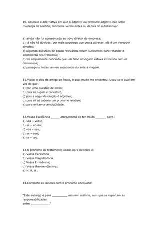 10. Assinale a alternativa em que o adjetivo ou pronome adjetivo não sofre
mudança de sentido, conforme venha antes ou depois do substantivo:



a) ainda não fui apresentado ao novo diretor da empresa;
b) já não há dúvidas: por mais poderoso que possa parecer, ele é um vereador
simples;
c) algumas questões de pouca relevância foram suficientes para retardar o
andamento dos trabalhos;
d) foi amplamente noticiado que um falso advogado estava envolvido com os
criminosos;
e) paisagens lindas iam-se sucedendo durante a viagem.



11.Visitei o sítio da amiga de Paula, o qual muito me encantou. Usou-se o qual em
vez de que:
a) por uma questão de estilo;
b) pois só o qual é conectivo;
c) pois a segunda oração é adjetiva;
d) pois ali só caberia um pronome relativo;
e) para evitar-se ambigüidade.



12.Vossa Excelência _____ arrependerá de ter traído ______ povo !
a) vos – vosso;
b) se – vosso;
c) vos – seu;
d) se – seu;
e) te – teu.



13.O pronome de tratamento usado para Reitores é:
a) Vossa Excelência;
b) Vossa Magnificência;
c) Vossa Eminência;
d) Vossa Reverendíssima;
e) N. R. A .



14.Complete as lacunas com o pronome adequado:



“Este encargo é para _________ assumir sozinho, sem que se repartam as
responsabilidades
entre __________ .”
 