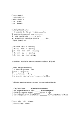 a) mim - eu e ti;
b) mim - mim e tu;
c) mim - mim e ti;
d) eu - eu e ti;
e) eu - mim e ti.



15. Complete as lacunas:
I - de presente, deu-lhe, um livro para _____ ler.
II - de presente, deu um livro para _______ .
III - nada mais há entre _______ e você .
IV - sempre houve entendimentos entre _______ e ti.
V - José, espere, vou _______ .



a) ela – mim – eu – eu – consigo;
b) ela – eu – mim – eu – consigo;
c) ela – mim – mim – mim – com você;
d) ela – mim – eu – eu – consigo;
e) ela – mim – eu – mim – consigo.



16.Indique a alternativa em que o pronome oblíquo é reflexivo:



a) todos me ajudaram muito;
b) eu me machuquei com a faca;
c) assim tu o prejudicas;
d) eu te direi toda a verdade;
e) eu te darei o céu, meu bem, e o meu amor também.



17. Indique a alternativa que completa corretamente as lacunas:



1) É mui difícil para ______ escrever-lhe diariamente.
2) Eles chegaram a discutir entre ______, mas não brigaram.
3) Percebi que o plano era para _______ desistir do jogo.
4) Passeando pelo jardim, o velho falava ________, murmurando frases confusas.



a) mim – eles – mim – consigo;
b) mim – si – eu – consigo
 