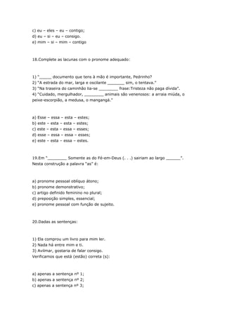 c) eu – eles – eu – contigo;
d) eu – si – eu – consigo.
e) mim – si – mim – contigo



18.Complete as lacunas com o pronome adequado:



1) “_____ documento que tens à mão é importante, Pedrinho?
2) “A estrada do mar, larga e oscilante _______ sim, o tentava.”
3) “Na traseira do caminhão lia-se ________ frase:Tristeza não paga dívida”.
4) “Cuidado, mergulhador, ________ animais são venenosos: a arraia miúda, o
peixe-escorpião, a medusa, o mangangá.”



a) Esse – essa – esta – estes;
b) este – esta – esta – estes;
c) este – esta – essa – esses;
d) esse – essa – essa – esses;
e) este – esta – essa – estes.



19.Em “________ Somente as do Fé-em-Deus (. . .) sairiam ao largo ______”.
Nesta construção a palavra “as” é:



a) pronome pessoal oblíquo átono;
b) pronome demonstrativo;
c) artigo definido feminino no plural;
d) preposição simples, essencial;
e) pronome pessoal com função de sujeito.



20.Dadas as sentenças:



1) Ela comprou um livro para mim ler.
2) Nada há entre mim e ti.
3) Avilmar, gostaria de falar consigo.
Verificamos que está (estão) correta (s):



a) apenas a sentença nº 1;
b) apenas a sentença nº 2;
c) apenas a sentença nº 3;
 