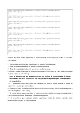 INSERT INTO Projetos_Engenheiros (CodProj,CodEng,QtdHorasTrabEng)
VALUES (1003,3,29)
GO
INSERT INTO Projetos_Engenheiros (CodProj,CodEng,QtdHorasTrabEng)
VALUES (1003,10,36)
GO
INSERT INTO Projetos_Engenheiros (CodProj,CodEng,QtdHorasTrabEng)
VALUES (1003,6,48)
GO
INSERT INTO Projetos_Engenheiros (CodProj,CodEng,QtdHorasTrabEng)
VALUES (1004,10,52)
GO
INSERT INTO Projetos_Engenheiros (CodProj,CodEng,QtdHorasTrabEng)
VALUES (1004,6,44)
GO
INSERT INTO Projetos_Engenheiros (CodProj,CodEng,QtdHorasTrabEng)
VALUES (1004,1,16)
GO
INSERT INTO Projetos_Engenheiros (CodProj,CodEng,QtdHorasTrabEng)
VALUES (1005,4,28)
GO
INSERT INTO Projetos_Engenheiros (CodProj,CodEng,QtdHorasTrabEng)
VALUES (1005,7,21)
GO
Baseado no script acima, apresente os comandos SQL necessários para exibir as seguintes
informações:
1 - Nome dos engenheiros que trabalharam no projeto Ponte Estaiada.
2 - Total de horas trabalhadas no projeto Túnel Silvio Santos.
3 - Total de horas trabalhadas pelo engenheiro Lucília Barbosa.
4 - Nome e o salário de todos os engenheiros envolvidos no projeto do Trem Bala (o resultado
deve ser ordenado pelo salário).
Obs: O SALÁRIO de um engenheiro em um projeto é a quantidade de horas
trabalhadas por esse engenheiro em um projeto multiplicado pelo valor por hora
do engenheiro.
5 - O engenheiro mais bem pago que trabalhou no Viaduto Juma (mostrar o nome do
engenheiro e o valor que ele recebeu).
6 - Quanto foi gasto em pagamento de salário por projeto em ordem decrescente (apresentar o
nome do projeto e o valor gasto).
7 - O menor salário pago entre todos os engenheiros que trabalharam nos projetos da Linha 4
e do Túnel Sílvio Santos. Apresentar o nome do engenheiro.
8 - Os engenheiros que receberam salários superiores a média dos salários recebidos pelos
engenheiros do projeto da Ponte Estaiada.
 