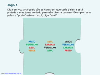Jogo 1 Diga em voz alta quais são as cores em que cada palavra está pintada - mas tome cuidado para não dizer a palavra! Exemplo: se a palavra "preto" está em azul, diga "azul". Fonte:  www.mdemulher.com.br   