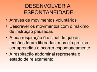 DESENVOLVER A
ESPONTANEIDADE
• Através de movimentos voluntários
• Descrever os movimentos com o máximo
de instrução pausadas
• A boa respiração é o sinal de que as
tensões foram liberadas, mas ela precisa
ser aprendida e ocorrer espontaneamente
• A respiração abdominal representa o
estado de relaxamento
 