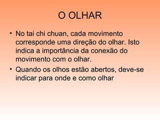 O OLHAR
• No tai chi chuan, cada movimento
corresponde uma direção do olhar. Isto
indica a importância da conexão do
movimento com o olhar.
• Quando os olhos estão abertos, deve-se
indicar para onde e como olhar
 