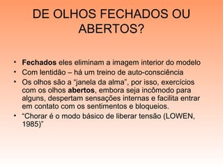 DE OLHOS FECHADOS OU
ABERTOS?
• Fechados eles eliminam a imagem interior do modelo
• Com lentidão – há um treino de auto-consciência
• Os olhos são a “janela da alma”, por isso, exercícios
com os olhos abertos, embora seja incômodo para
alguns, despertam sensações internas e facilita entrar
em contato com os sentimentos e bloqueios.
• “Chorar é o modo básico de liberar tensão (LOWEN,
1985)”
 