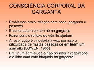 CONSCIÊNCIA CORPORAL DA
GARGANTA
• Problemas orais: relação com boca, garganta e
pescoço
• É como estar com um nó na garganta
• Fazer sons e reflexo do vômito ajudam
• A respiração é vinculada à voz, por isso a
dificuldade de muitas pessoas de emitirem um
som alto (LOWEN, 1985)
• Emitir um som ajuda a não prender a respiração
e a lidar com este bloqueio na garganta
 