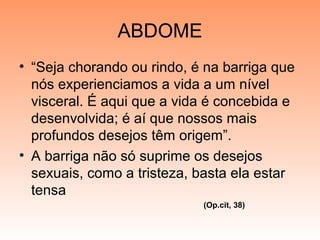 ABDOME
• “Seja chorando ou rindo, é na barriga que
nós experienciamos a vida a um nível
visceral. É aqui que a vida é concebida e
desenvolvida; é aí que nossos mais
profundos desejos têm origem”.
• A barriga não só suprime os desejos
sexuais, como a tristeza, basta ela estar
tensa
(Op.cit, 38)
 