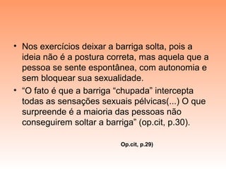 • Nos exercícios deixar a barriga solta, pois a
ideia não é a postura correta, mas aquela que a
pessoa se sente espontânea, com autonomia e
sem bloquear sua sexualidade.
• “O fato é que a barriga “chupada” intercepta
todas as sensações sexuais pélvicas(...) O que
surpreende é a maioria das pessoas não
conseguirem soltar a barriga” (op.cit, p.30).
Op.cit, p.29)
 
