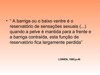 • “ A barriga ou o baixo ventre é o
reservatório de sensações sexuais (...)
quando a pelve é mantida para a frente e
a barriga contraída, esta função de
reservatório fica largamente perdida”
LOWEN, 1985,p.49
 