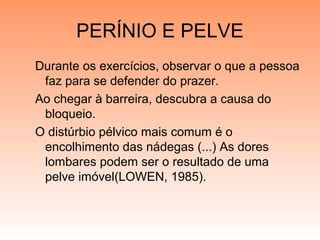 PERÍNIO E PELVE
Durante os exercícios, observar o que a pessoa
faz para se defender do prazer.
Ao chegar à barreira, descubra a causa do
bloqueio.
O distúrbio pélvico mais comum é o
encolhimento das nádegas (...) As dores
lombares podem ser o resultado de uma
pelve imóvel(LOWEN, 1985).
 