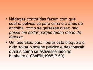 • Nádegas contraídas fazem com que
soalho pélvico vá para cima e o ânus se
encolha, como se quisesse dizer: não
posso me soltar porque tenho medo de
defecar.
• Um exercício para liberar este bloqueio é
o de soltar o soalho pélvico e descontrair
o ânus como se estivesse indo ao
banheiro (LOWEN,1985,P.50).
 