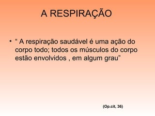A RESPIRAÇÃO
• “ A respiração saudável é uma ação do
corpo todo; todos os músculos do corpo
estão envolvidos , em algum grau”
(Op.cit, 36)
 