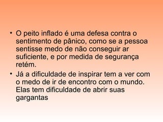 • O peito inflado é uma defesa contra o
sentimento de pânico, como se a pessoa
sentisse medo de não conseguir ar
suficiente, e por medida de segurança
retém.
• Já a dificuldade de inspirar tem a ver com
o medo de ir de encontro com o mundo.
Elas tem dificuldade de abrir suas
gargantas
 