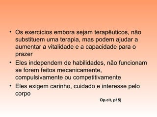 • Os exercícios embora sejam terapêuticos, não
substituem uma terapia, mas podem ajudar a
aumentar a vitalidade e a capacidade para o
prazer
• Eles independem de habilidades, não funcionam
se forem feitos mecanicamente,
compulsivamente ou competitivamente
• Eles exigem carinho, cuidado e interesse pelo
corpo
Op.cit, p15)
 