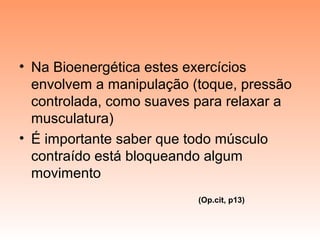 • Na Bioenergética estes exercícios
envolvem a manipulação (toque, pressão
controlada, como suaves para relaxar a
musculatura)
• É importante saber que todo músculo
contraído está bloqueando algum
movimento
(Op.cit, p13)
 