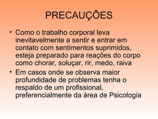 PRECAUÇÕES
• Como o trabalho corporal leva
inevitavelmente a sentir e entrar em
contato com sentimentos suprimidos,
esteja preparado para reações do corpo
como chorar, soluçar, rir, medo, raiva
• Em casos onde se observa maior
profundidade de problemas tenha o
respaldo de um profissional,
preferencialmente da área de Psicologia
 